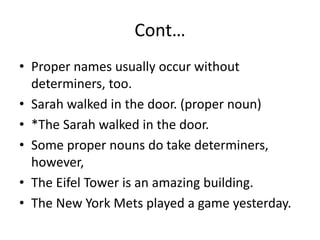 Cont…
• Proper names usually occur without
determiners, too.
• Sarah walked in the door. (proper noun)
• *The Sarah walked in the door.
• Some proper nouns do take determiners,
however,
• The Eifel Tower is an amazing building.
• The New York Mets played a game yesterday.
 