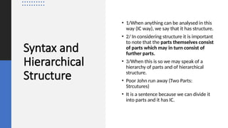Syntax and
Hierarchical
Structure
• 1/When anything can be analysed in this
way (IC way), we say that it has structure.
• 2/ In considering structure it is important
to note that the parts themselves consist
of parts which may in turn consist of
further parts.
• 3/When this is so we may speak of a
hierarchy of parts and of hierarchical
structure.
• Poor John run away (Two Parts:
Strcutures)
• It is a sentence because we can divide it
into parts and it has IC.
 