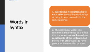 Words in
Syntax
1/ Words have no relationship to
each other except the relationship
of being in a certain order in the
same sentence.
2/ The position of words in a
sentence is determined by the fact
that the words are not immediate
constituents of the sentence, but
belong with other words to form
groups or the so-called phrases.
 