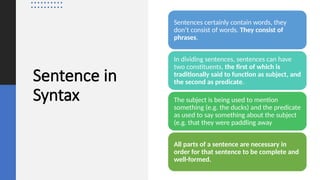 Sentence in
Syntax
Sentences certainly contain words, they
don’t consist of words. They consist of
phrases.
In dividing sentences, sentences can have
two constituents, the first of which is
traditionally said to function as subject, and
the second as predicate.
The subject is being used to mention
something (e.g. the ducks) and the predicate
as used to say something about the subject
(e.g. that they were paddling away
All parts of a sentence are necessary in
order for that sentence to be complete and
well-formed.
 