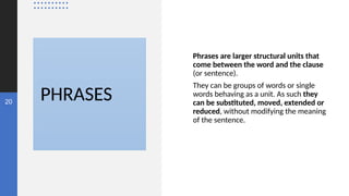 PHRASES
20
Phrases are larger structural units that
come between the word and the clause
(or sentence).
They can be groups of words or single
words behaving as a unit. As such they
can be substituted, moved, extended or
reduced, without modifying the meaning
of the sentence.
 