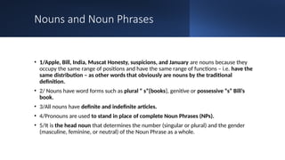 Nouns and Noun Phrases
• 1/Apple, Bill, India, Muscat Honesty, suspicions, and January are nouns because they
occupy the same range of positions and have the same range of functions – i.e. have the
same distribution – as other words that obviously are nouns by the traditional
definition.
• 2/ Nouns have word forms such as plural “ s”{books}, genitive or possessive “s” Bill’s
book.
• 3/All nouns have definite and indefinite articles.
• 4/Pronouns are used to stand in place of complete Noun Phrases (NPs).
• 5/It is the head noun that determines the number (singular or plural) and the gender
(masculine, feminine, or neutral) of the Noun Phrase as a whole.
 