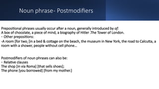 Noun phrase- Postmodifiers
Prepositional phrases usually occur after a noun, generally introduced by of:
A box of chocolate, a piece of mind, a biography of Hitler .The Tower of London.
- Other prepositions:
-A room [for two] [in a bed & cottage on the beach, the museum in New York, the road to Calcutta, a
room with a shower, people without cell phone…
Postmodifiers of noun phrases can also be:
- Relative clauses
The shop [in via Roma] [that sells shoes];
The phone [you borrowed] [from my mother.]
 