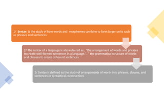 1/ Syntax is the study of how words and morphemes combine to form larger units such
as phrases and sentences.
2/ The syntax of a language is also referred as , "the arrangement of words and phrases
to create well-formed sentences in a language.", “ the grammatical structure of words
and phrases to create coherent sentences.
3/ Syntax is defined as the study of arrangements of words into phrases, clauses, and
sentences or syntactical constructions
 