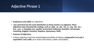 Adjective Phrase 1
• Suspiciouss and subtle are adjectives.
• Any word that has the same distribution as those words is an adjective. Many
adjectives have characteristic endings, such as -able, -al, -ate, -ful, -ic, -ing, -ish, -ive, -
less, -ous, -y. Examples are: capable, economical, Italianate, beautiful, microscopic,
surprising, priggish, inventive, hopeless, eponymous, fluffy.
• Features of Adjectives
• 1/Many adjectives have the morphological possibility of taking a comparative (-er) and a
superlative (-est) suffix, as in newer and newest, subtler and subtlest.
 