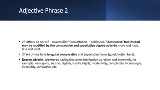 Adjective Phrase 2
• 2/ Others do not (cf. *beautifuller/*beautifullest, *dubiouser/*dubiousest) but instead
may be modified by the comparative and superlative degree adverbs more and most,
less and least.
• 3/ Yet others have irregular comparative and superlative forms (good, better, best).
• Degree adverbs are words having the same distribution as rather and extremely, for
example: very, quite, so, too, slightly, hardly, highly, moderately, completely, increasingly,
incredibly, somewhat, etc.
 