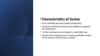•Characteristics of Syntax
• (a) it is divisible into parts (called constituents),
• (b) there are different kinds of parts (different categories
of constituents),
• (c) the constituents are arranged in a specifiable way,
• (d) that each constituent has a certain specifiable function
in the structure of the thing as a whole.
 