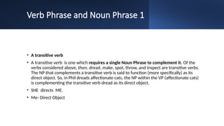 Verb Phrase and Noun Phrase 1
• A transitive verb
• A transitive verb is one which requires a single Noun Phrase to complement it. Of the
verbs considered above, then, dread, make, spot, throw, and inspect are transitive verbs.
The NP that complements a transitive verb is said to function (more specifically) as its
direct object. So, in Phil dreads affectionate cats, the NP within the VP (affectionate cats)
is complementing the transitive verb dread as its direct object.
• SHE directs ME.
• Me- Direct Object
 
