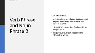 Verb Phrase
and Noun
Phrase 2
• An intransitive
• An intransitive verb is one that does not
require any further constituent as a
sister in the VP.
• ‘ntransitive’ means ‘has (and needs) no
complement’.
• Disappear, die, laugh, vegetate are
intransitive verbs.
 
