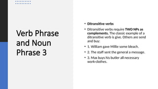 Verb Phrase
and Noun
Phrase 3
• Ditransitive verbs
• Ditransitive verbs require TWO NPs as
complements. The classic example of a
ditransitive verb is give. Others are send
and buy:
• 1. William gave Millie some bleach.
• 2. The staff sent the general a message.
• 3. Max buys his butler all necessary
work-clothes.
 