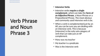 Verb Phrase
and Noun
Phrase 3
• Intensive Verbs
• Intensive verbs require a single
complement, which can take the form of
an Adjective Phrase, a Noun Phrase or a
Prepositional Phrase. The most obvious
and commonly used intensive verb is be.
• When a verb is complemented just by an
AP, you can be sure you are dealing with
an intensive verb. This is because
[intensive] is the only sub-category of
verb that can take just an AP
complement.
• Mary was my teacher
• My teacher is a predicate
• Was is the intensive verb
 