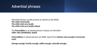 Adverbial phrases
Adverbial phrases usually present an adverb as the HEAD:
The child cried loudly
The child cried very loudly
The child cried very loudly indeed
The Premodifier in an adverb phrase is always an intensifier:
VERY, TOO, EXTREMELY, QUITE
Postmodifiers in adverb phrases are RARE. Apart from indeed, only enough is commonly
used:
Strange enough, funnily enough, oddly enough, naturally enough..
 