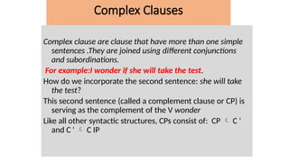 Complex clause are clause that have more than one simple
sentences .They are joined using different conjunctions
and subordinations.
For example:I wonder if she will take the test.
How do we incorporate the second sentence: she will take
the test?
This second sentence (called a complement clause or CP) is
serving as the complement of the V wonder
Like all other syntactic structures, CPs consist of: CP  C '
and C '  C IP
Complex Clauses
 