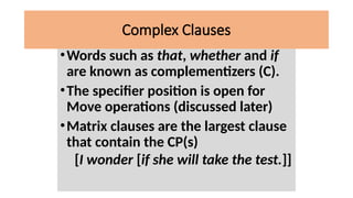 •Words such as that, whether and if
are known as complementizers (C).
•The specifier position is open for
Move operations (discussed later)
•Matrix clauses are the largest clause
that contain the CP(s)
[I wonder [if she will take the test.]]
Complex Clauses
 