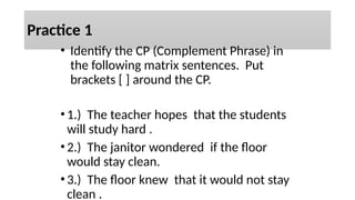 Practice 1
• Identify the CP (Complement Phrase) in
the following matrix sentences. Put
brackets [ ] around the CP.
•1.) The teacher hopes that the students
will study hard .
•2.) The janitor wondered if the floor
would stay clean.
•3.) The floor knew that it would not stay
clean .
 
