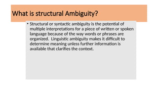 What is structural Ambiguity?
• Structural or syntactic ambiguity is the potential of
multiple interpretations for a piece of written or spoken
language because of the way words or phrases are
organized. Linguistic ambiguity makes it difficult to
determine meaning unless further information is
available that clarifies the context.
 