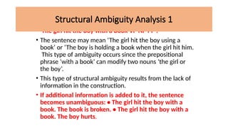 • The girl hit the boy with a book VP NP PP .
• The sentence may mean ‘The girl hit the boy using a
book’ or ‘The boy is holding a book when the girl hit him.
This type of ambiguity occurs since the prepositional
phrase ‘with a book’ can modify two nouns ‘the girl or
the boy’.
• This type of structural ambiguity results from the lack of
information in the construction.
• If additional information is added to it, the sentence
becomes unambiguous: • The girl hit the boy with a
book. The book is broken. • The girl hit the boy with a
book. The boy hurts.
Structural Ambiguity Analysis 1
 