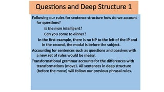 Following our rules for sentence structure how do we account
for questions?
Is the man intelligent?
Can you come to dinner?
In the first example, there is no NP to the left of the IP and
in the second, the modal is before the subject.
Accounting for sentences such as questions and passives with
a new set of rules would be messy.
Transformational grammar accounts for the differences with
transformations (move). All sentences in deep structure
(before the move) will follow our previous phrasal rules.
Questions and Deep Structure 1
 