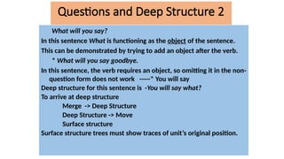 What will you say?
In this sentence What is functioning as the object of the sentence.
This can be demonstrated by trying to add an object after the verb.
* What will you say goodbye.
In this sentence, the verb requires an object, so omitting it in the non-
question form does not work -----* You will say
Deep structure for this sentence is -You will say what?
To arrive at deep structure
Merge -> Deep Structure
Deep Structure -> Move
Surface structure
Surface structure trees must show traces of unit’s original position.
Questions and Deep Structure 2
 