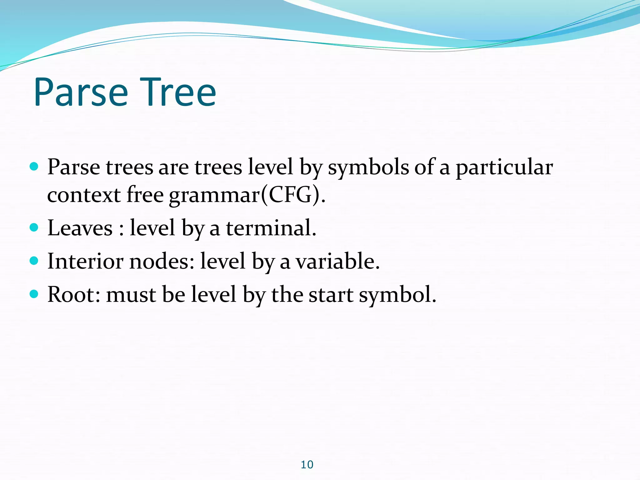 Parse Tree 
 Parse trees are trees level by symbols of a particular 
context free grammar(CFG). 
 Leaves : level by a terminal. 
 Interior nodes: level by a variable. 
 Root: must be level by the start symbol. 
10 
 