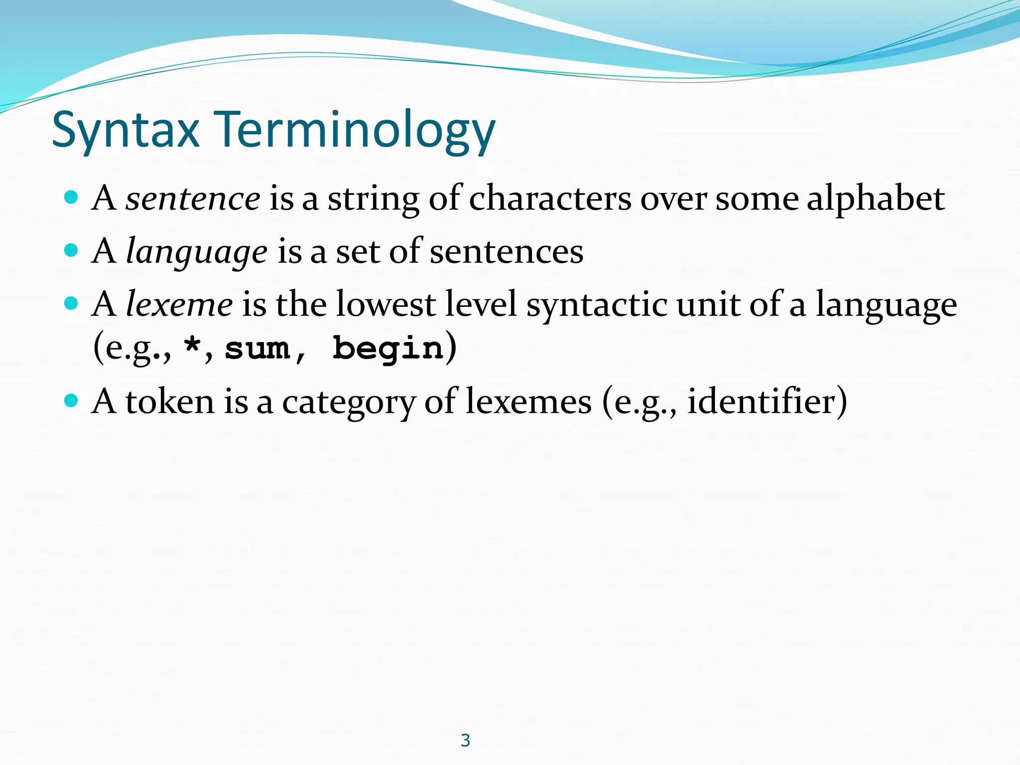 Syntax Terminology 
 A sentence is a string of characters over some alphabet 
 A language is a set of sentences 
 A lexeme is the lowest level syntactic unit of a language 
(e.g., *, sum, begin) 
 A token is a category of lexemes (e.g., identifier) 
3 
 