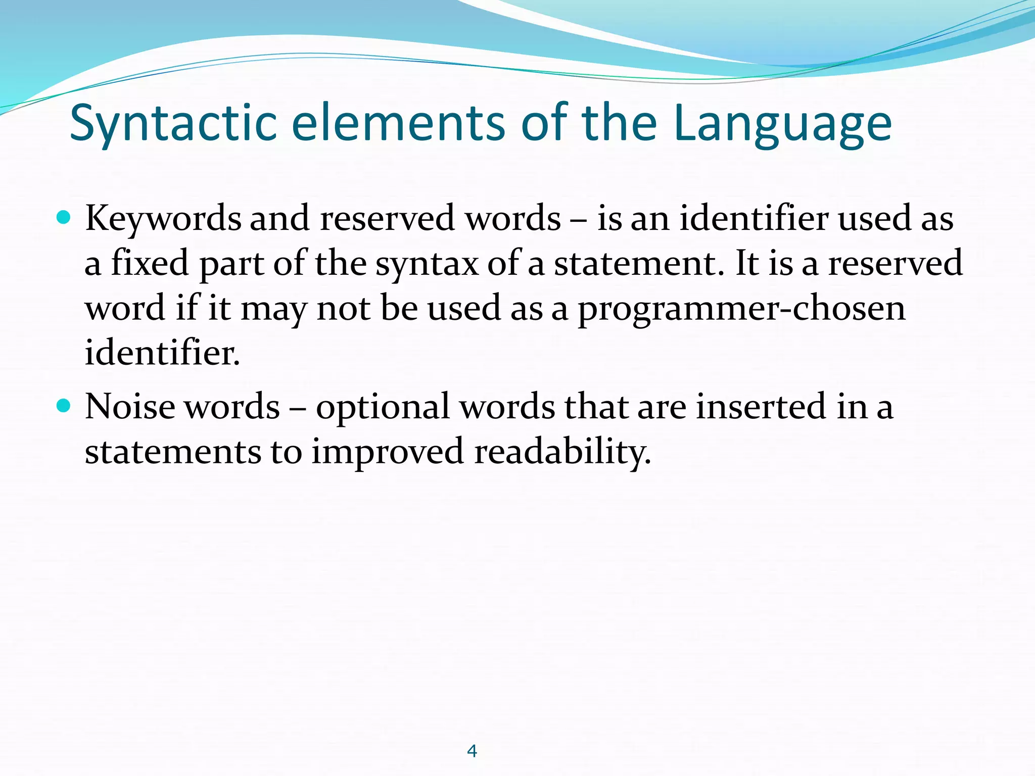Syntactic elements of the Language 
 Keywords and reserved words – is an identifier used as 
a fixed part of the syntax of a statement. It is a reserved 
word if it may not be used as a programmer-chosen 
identifier. 
 Noise words – optional words that are inserted in a 
statements to improved readability. 
4 
 