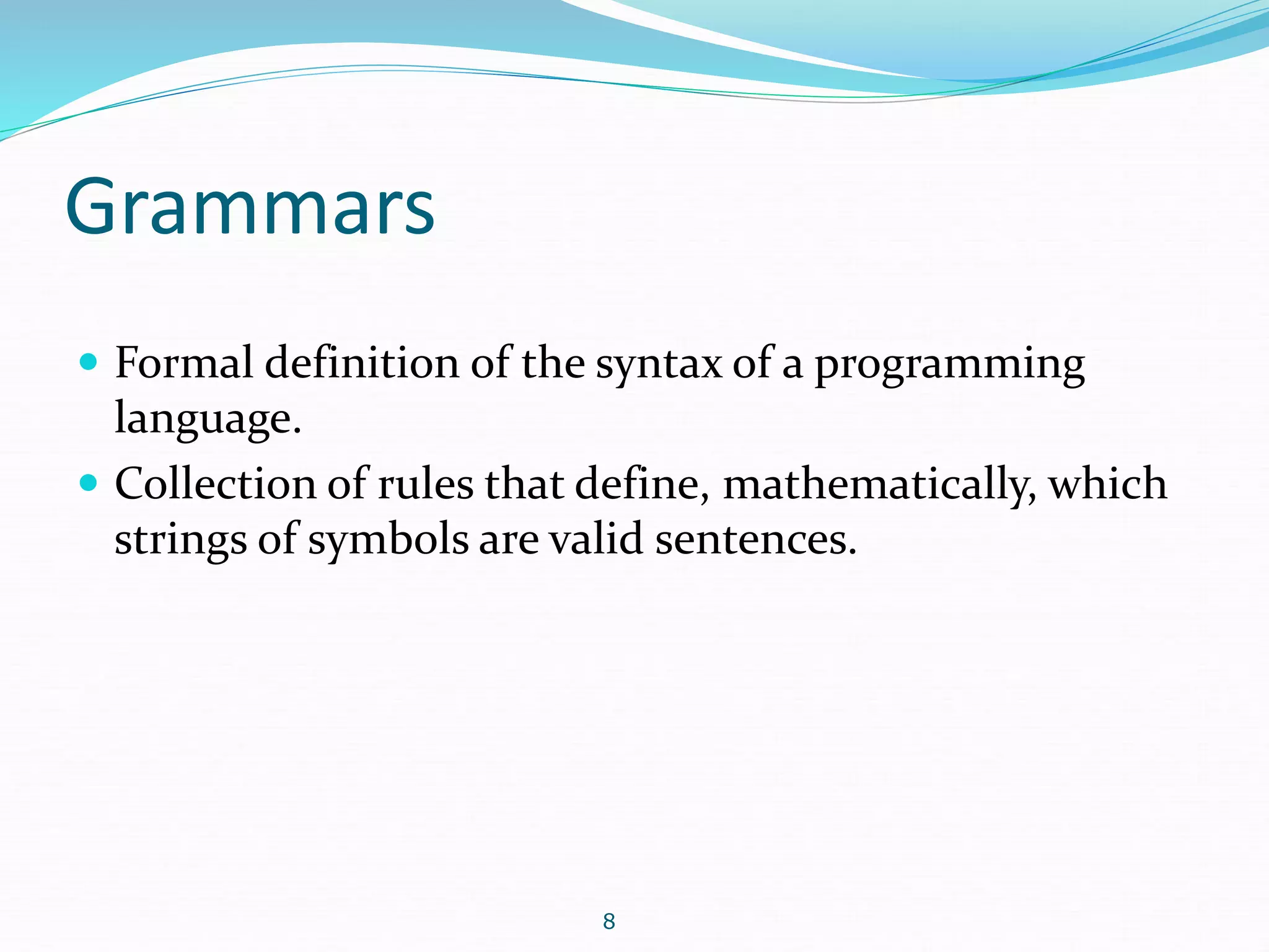 Grammars 
 Formal definition of the syntax of a programming 
language. 
 Collection of rules that define, mathematically, which 
strings of symbols are valid sentences. 
8 
 