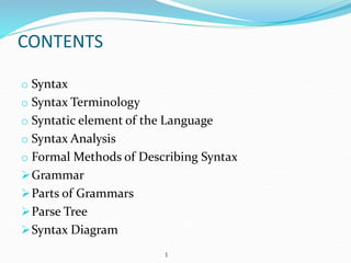 CONTENTS 
o Syntax 
o Syntax Terminology 
o Syntatic element of the Language 
o Syntax Analysis 
o Formal Methods of Describing Syntax 
Grammar 
Parts of Grammars 
Parse Tree 
Syntax Diagram 
1 
 