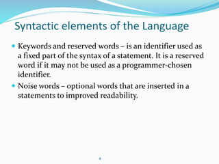 Syntactic elements of the Language 
 Keywords and reserved words – is an identifier used as 
a fixed part of the syntax of a statement. It is a reserved 
word if it may not be used as a programmer-chosen 
identifier. 
 Noise words – optional words that are inserted in a 
statements to improved readability. 
4 
 