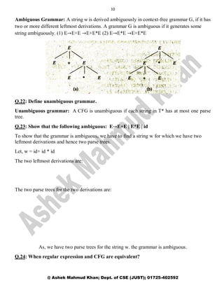 10
@ Ashek Mahmud Khan; Dept. of CSE (JUST); 01725-402592
Ambiguous Grammar: A string ѡ is derived ambiguously in context-free grammar G, if it has
two or more different leftmost derivations. A grammar G is ambiguous if it generates some
string ambiguously. (1) E→E+E →E+E*E (2) E→E*E →E+E*E
Q.22: Define unambiguous grammar.
Unambiguous grammar: A CFG is unambiguous if each string in T* has at most one parse
tree.
Q.23: Show that the following ambiguous: E→E+E | E*E | id
To show that the grammar is ambiguous, we have to find a string w for which we have two
leftmost derivations and hence two parse trees.
Let, w = id+ id * id
The two leftmost derivations are:
The two parse trees for the two derivations are:
As, we have two parse trees for the string w. the grammar is ambiguous.
Q.24: When regular expression and CFG are equivalent?
 