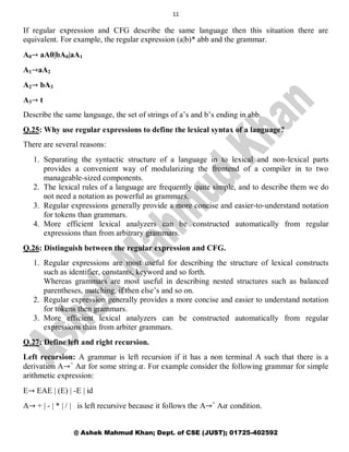 11
@ Ashek Mahmud Khan; Dept. of CSE (JUST); 01725-402592
If regular expression and CFG describe the same language then this situation there are
equivalent. For example, the regular expression (a|b)* abb and the grammar.
A0→ aA0|bA0|aA1
A1→aA2
A2→ bA3
A3→ t
Describe the same language, the set of strings of a‘s and b‘s ending in abb.
Q.25: Why use regular expressions to define the lexical syntax of a language?
There are several reasons:
1. Separating the syntactic structure of a language in to lexical and non-lexical parts
provides a convenient way of modularizing the frontend of a compiler in to two
manageable-sized components.
2. The lexical rules of a language are frequently quite simple, and to describe them we do
not need a notation as powerful as grammars.
3. Regular expressions generally provide a more concise and easier-to-understand notation
for tokens than grammars.
4. More efficient lexical analyzers can be constructed automatically from regular
expressions than from arbitrary grammars.
Q.26: Distinguish between the regular expression and CFG.
1. Regular expressions are most useful for describing the structure of lexical constructs
such as identifier, constants, keyword and so forth.
Whereas grammars are most useful in describing nested structures such as balanced
parentheses, matching, if then else‘s and so on.
2. Regular expression generally provides a more concise and easier to understand notation
for tokens then grammars.
3. More efficient lexical analyzers can be constructed automatically from regular
expressions than from arbiter grammars.
Q.27: Define left and right recursion.
Left recursion: A grammar is left recursion if it has a non terminal A such that there is a
derivation A→+
A𝛼 for some string 𝛼. For example consider the following grammar for simple
arithmetic expression:
E→ EAE | (E) | -E | id
A→ + | - | * | / | is left recursive because it follows the A→+
A𝛼 condition.
 