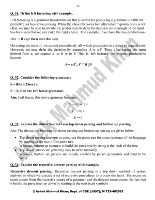13
@ Ashek Mahmud Khan; Dept. of CSE (JUST); 01725-402592
Q. 31: Define left factoring with example.
Left factoring is a grammar transformation that is useful for producing a grammar suitable for
predictive ,or top-down, parsing .When the choice between two alternative ^-productions is not
clear, we may be able to rewrite the productions to defer the decision until enough of the input
has been seen that we can make the right choice. For example, if we have the two productions-
stmt → if expr then stmt else stmt
On seeing the input if, we cannot immediately tell which production to choose to expand stmt.
However, we may defer the decision by expanding A to aA'. Then, after seeing the input
derived from a, we expand A' to ft or to ft .That is, left-factored, the original productions
become
A→ aA', A' ^ ft | ft
Q. 32: Consider the following grammar:
S→ iEts | iEtses | a
E→ b, find the left factor grammar.
Ans: Left factor, this above grammar becomes:
S → iEtss' | a
s' → es| t
E → b
Q. 33: Explain the distinction between top down parsing and bottom up parsing.
Ans: The distinction between top down parsing and bottom up parsing are given below-
 Top down parsing attempts to construct the parse tree for some sentence of the language
by starting at the root of the parse tree.
Whereas, bottom up attempts to build the parse tree by string at the leafs of the tree.
 Top down parsers are generally easy to write manually.
Whereas, bottom up parsers are usually created by parser generators and tend to be
faster.
Q. 34: Explain the recursive descent parsing with example.
Recursive descent parsing: Recursive descent parsing is a top down method of syntax
analysis in which we execute a set of recursive procedures to process the input. The recursive
name comes from the recursive nature of a grammar and the descent name comes the fact that
it builds the parse tree top down by starting at the root (start symbol).
 
