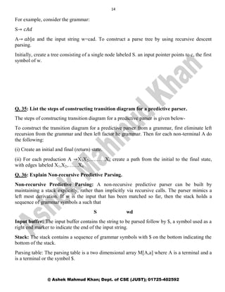14
@ Ashek Mahmud Khan; Dept. of CSE (JUST); 01725-402592
For example, consider the grammar:
S→ 𝑐𝐴𝑑
A→ 𝑎𝑏|𝑎 and the input string w=cad. To construct a parse tree by using recursive descent
parsing.
Initially, create a tree consisting of a single node labeled S. an input pointer points to c, the first
symbol of w.
Q. 35: List the steps of constructing transition diagram for a predictive parser.
The steps of constructing transition diagram for a predictive parser is given below-
To construct the transition diagram for a predictive parser from a grammar, first eliminate left
recursion from the grammar and then left factor he grammar. Then for each non-terminal A do
the following:
(i) Create an initial and final (return) state.
(ii) For each production A →X1X2……….Xn create a path from the initial to the final state,
with edges labeled X1,X2,……Xn
Q. 36: Explain Non-recursive Predictive Parsing.
Non-recursive Predictive Parsing: A non-recursive predictive parser can be built by
maintaining a stack explicitly, rather than implicitly via recursive calls. The parser mimics a
left most derivation. If w is the input that has been matched so far, then the stack holds a
sequence of grammar symbols a such that
S wd
Input buffer: The input buffer contains the string to be parsed follow by $, a symbol used as a
right end marker to indicate the end of the input string.
Stack: The stack contains a sequence of grammar symbols with $ on the bottom indicating the
bottom of the stack.
Parsing table: The parsing table is a two dimensional array M[A,a] where A is a terminal and a
is a terminal or the symbol $.
 