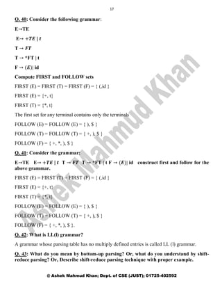 17
@ Ashek Mahmud Khan; Dept. of CSE (JUST); 01725-402592
Q. 40: Consider the following grammar:
E→TE
E→ +𝑻𝑬 | 𝒕
T → 𝑭𝑻
T → *FT | t
F → (𝑬)| id
Compute FIRST and FOLLOW sets
FIRST (E) = FIRST (T) = FIRST (F) = { (,id }
FIRST (E) = {+, t}
FIRST (T) = {*, t}
The first set for any terminal contains only the terminals
FOLLOW (E) = FOLLOW (E) = { ), $ }
FOLLOW (T) = FOLLOW (T) = { +, ), $ }
FOLLOW (F) = { +, *, ), $ }
Q. 41: Consider the grammar:
E→TE E→ +𝑻𝑬 | 𝒕 T → 𝑭𝑻 T → *FT | t F → (𝑬)| id construct first and follow for the
above grammar.
FIRST (E) = FIRST (T) = FIRST (F) = { (,id }
FIRST (E) = {+, t}
FIRST (T) = {*, t}
FOLLOW (E) = FOLLOW (E) = { ), $ }
FOLLOW (T) = FOLLOW (T) = { +, ), $ }
FOLLOW (F) = { +, *, ), $ }.
Q. 42: What is LL(l) grammar?
A grammar whose parsing table has no multiply defined entries is called LL (l) grammar.
Q. 43: What do you mean by bottom-up parsing? Or, what do you understand by shift-
reduce parsing? Or, Describe shift-reduce parsing technique with proper example.
 