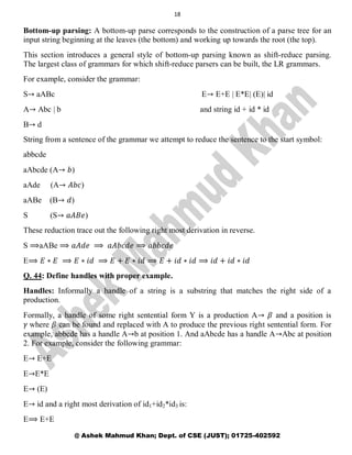 18
@ Ashek Mahmud Khan; Dept. of CSE (JUST); 01725-402592
Bottom-up parsing: A bottom-up parse corresponds to the construction of a parse tree for an
input string beginning at the leaves (the bottom) and working up towards the root (the top).
This section introduces a general style of bottom-up parsing known as shift-reduce parsing.
The largest class of grammars for which shift-reduce parsers can be built, the LR grammars.
For example, consider the grammar:
S→ aABc E→ E+E | E*E| (E)| id
A→ Abc | b and string id + id * id
B→ d
String from a sentence of the grammar we attempt to reduce the sentence to the start symbol:
abbcde
aAbcde (A→ 𝑏)
aAde (A→ 𝐴𝑏𝑐)
aABe (B→ 𝑑)
S (S→ 𝑎𝐴𝐵𝑒)
These reduction trace out the following right most derivation in reverse.
S ⟹aABe ⟹ 𝑎𝐴𝑑𝑒 ⟹ 𝑎𝐴𝑏𝑐𝑑𝑒 ⟹ 𝑎𝑏𝑏𝑐𝑑𝑒
E⟹ 𝐸 ∗ 𝐸 ⟹ 𝐸 ∗ 𝑖𝑑 ⟹ 𝐸 + 𝐸 ∗ 𝑖𝑑 ⟹ 𝐸 + 𝑖𝑑 ∗ 𝑖𝑑 ⟹ 𝑖𝑑 + 𝑖𝑑 ∗ 𝑖𝑑
Q. 44: Define handles with proper example.
Handles: Informally a handle of a string is a substring that matches the right side of a
production.
Formally, a handle of some right sentential form Y is a production A→ 𝛽 and a position is
𝛾 where 𝛽 can be found and replaced with A to produce the previous right sentential form. For
example, abbcde has a handle A→b at position 1. And aAbcde has a handle A→Abc at position
2. For example, consider the following grammar:
E→ E+E
E→E*E
E→ (E)
E→ id and a right most derivation of id1+id2*id3 is:
E⟹ E+E
 