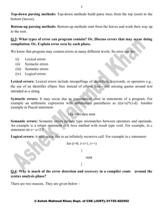2
@ Ashek Mahmud Khan; Dept. of CSE (JUST); 01725-402592
Top-down parsing methods: Top-down methods build parse trees from the top (root) to the
bottom (leaves).
Bottom-up parsing methods: Bottom-up methods start from the leaves and work their way up
to the root.
Q.3: What types of error can program contain? Or, Discuss errors that may occur doing
compilation. Or, Explain error seen by each phase.
We know that program may contain errors at many different levels. So error can be-
(i) Lexical errors
(ii) Syntactic errors
(iii) Semantic errors
(iv) Logical errors
Lexical errors: Lexical errors include misspellings of identifiers, keywords, or operators e.g.,
the use of an identifier ellipse Size instead of ellipse Size—and missing quotes around text
intended as a string.
Syntactic errors: It may occur due to grammatical error in statements of a program. For
example an arithmetic expression with unbalanced parenthesis as (((a+a)*c)-d). Another
example in Pascal statement-
If(a==b) then stmt
Semantic errors: Semantic errors include type mismatches between operators and operands.
An example is a return statement in a Java method with result type void. For example, in c
statement int c= a+2.5
Logical errors: it may occur due to an infinitely recursive call. For example in c statement-
for (i=0; i<i+1; i++)
{
stmt
}
Q.4: Why is much of the error detection and recovery in a compiler conte around the
syntax analysis phase?
There are two reasons. They are given below –
 