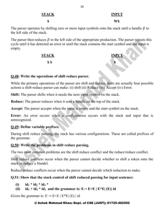 20
@ Ashek Mahmud Khan; Dept. of CSE (JUST); 01725-402592
STACK INPUT
$ W$
The parser operates by shifting zero or more input symbols onto the stack until a handle 𝛽 to
the left side of the stack.
The parser then reduces 𝛽 to the left side of the appropriate production. The parser repeats this
cycle until it has detected an error or until the stack contains the start symbol and the input is
empty.
STACK INPUT
$ S $
Q.48: Write the operations of shift reduce parser.
While the primary operations of the parser are shift and reduce, there are actually four possible
actions a shift-reduce parser can make: (i) shift (ii) Reduce (iii) Accept (iv) Error.
Shift: The parser shifts when it needs the next input symbol on the stack.
Reduce: The parser reduces when it sees a handle on the top of the stack.
Accept: The parser accepts when the input is empty and the start symbol on the stack.
Error: An error occurs when a configuration occurs with the stack and input that is
unrecognized.
Q.49: Define variable prefixes.
During shift reduce parsing, the stack has various configurations. These are called prefixes of
the grammar.
Q.50: Write the problems in shift reduce parsing.
The two most common problems are the shift reduce conflict and the reduce/reduce conflict.
Shift reduce conflicts occur when the parser cannot decide whether to shift a token onto the
stack or reduce a Handel.
Reduce/reduce conflicts occur when the parser cannot decide which reduction to make.
Q.51: Show that the stack control of shift reduced parsing for input sentence:
(i) id1 * id2 * id3 *
(ii) id1 + id2 * id3 and the grammar is: E→ E+E | E*E| (E)| id
Given the grammar is: E → E+E | E*E| (E) | id
 