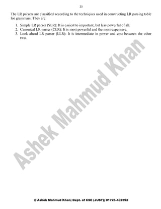 23
@ Ashek Mahmud Khan; Dept. of CSE (JUST); 01725-402592
The LR parsers are classified according to the techniques used in constructing LR parsing table
for grammars. They are:
1. Simple LR parser (SLR): It is easiest to important, but less powerful of all.
2. Canonical LR parser (CLR): It is most powerful and the most expensive.
3. Look ahead LR parser (LLR): It is intermediate in power and cost between the other
two.
 