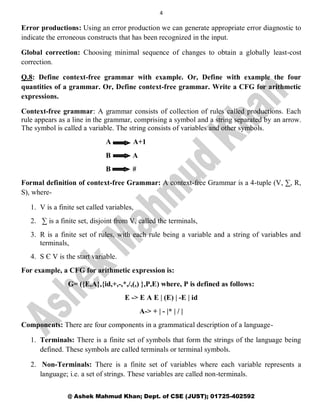 4
@ Ashek Mahmud Khan; Dept. of CSE (JUST); 01725-402592
Error productions: Using an error production we can generate appropriate error diagnostic to
indicate the erroneous constructs that has been recognized in the input.
Global correction: Choosing minimal sequence of changes to obtain a globally least-cost
correction.
Q.8: Define context-free grammar with example. Or, Define with example the four
quantities of a grammar. Or, Define context-free grammar. Write a CFG for arithmetic
expressions.
Context-free grammar: A grammar consists of collection of rules called productions. Each
rule appears as a line in the grammar, comprising a symbol and a string separated by an arrow.
The symbol is called a variable. The string consists of variables and other symbols.
A A+1
B A
B #
Formal definition of context-free Grammar: A context-free Grammar is a 4-tuple (V, ∑, R,
S), where-
1. V is a finite set called variables,
2. ∑ is a finite set, disjoint from V, called the terminals,
3. R is a finite set of rules, with each rule being a variable and a string of variables and
terminals,
4. S Є V is the start variable.
For example, a CFG for arithmetic expression is:
G= ({E,A},{id,+,-,*,/,(,) },P,E) where, P is defined as follows:
E -> E A E | (E) | -E | id
A-> + | - |* | / |
Components: There are four components in a grammatical description of a language-
1. Terminals: There is a finite set of symbols that form the strings of the language being
defined. These symbols are called terminals or terminal symbols.
2. Non-Terminals: There is a finite set of variables where each variable represents a
language; i.e. a set of strings. These variables are called non-terminals.
 