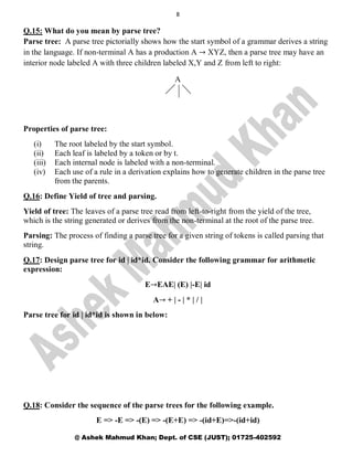 8
@ Ashek Mahmud Khan; Dept. of CSE (JUST); 01725-402592
Q.15: What do you mean by parse tree?
Parse tree: A parse tree pictorially shows how the start symbol of a grammar derives a string
in the language. If non-terminal A has a production A → XYZ, then a parse tree may have an
interior node labeled A with three children labeled X,Y and Z from left to right:
A
Properties of parse tree:
(i) The root labeled by the start symbol.
(ii) Each leaf is labeled by a token or by t.
(iii) Each internal node is labeled with a non-terminal.
(iv) Each use of a rule in a derivation explains how to generate children in the parse tree
from the parents.
Q.16: Define Yield of tree and parsing.
Yield of tree: The leaves of a parse tree read from left-to-right from the yield of the tree,
which is the string generated or derives from the non-terminal at the root of the parse tree.
Parsing: The process of finding a parse tree for a given string of tokens is called parsing that
string.
Q.17: Design parse tree for id | id*id. Consider the following grammar for arithmetic
expression:
E→EAE| (E) |-E| id
A→ + | - | * | / |
Parse tree for id | id*id is shown in below:
Q.18: Consider the sequence of the parse trees for the following example.
E => -E => -(E) => -(E+E) => -(id+E)=>-(id+id)
 