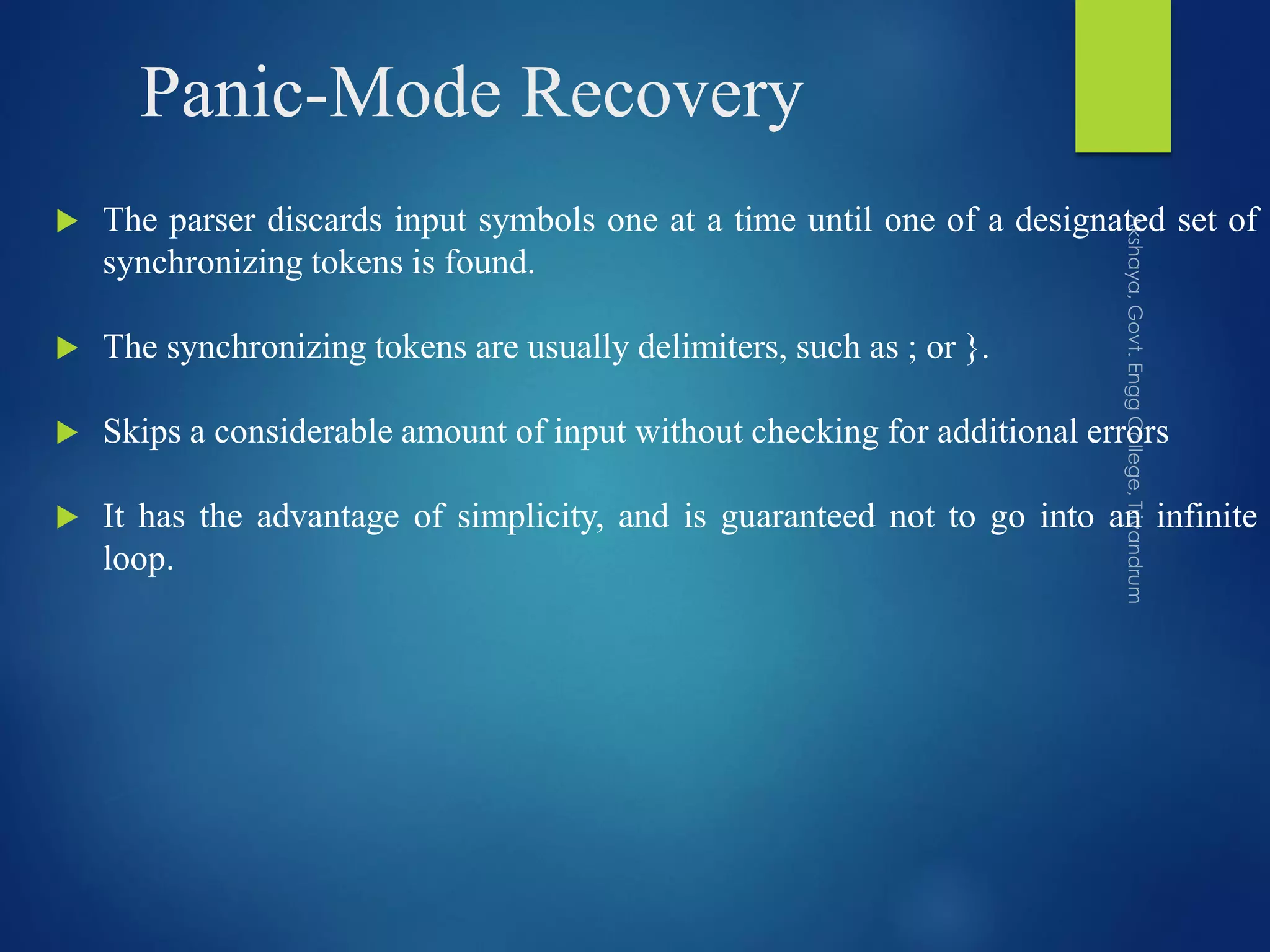 Panic-Mode Recovery
 The parser discards input symbols one at a time until one of a designated set of
synchronizing tokens is found.
 The synchronizing tokens are usually delimiters, such as ; or }.
 Skips a considerable amount of input without checking for additional errors
 It has the advantage of simplicity, and is guaranteed not to go into an infinite
loop.
 