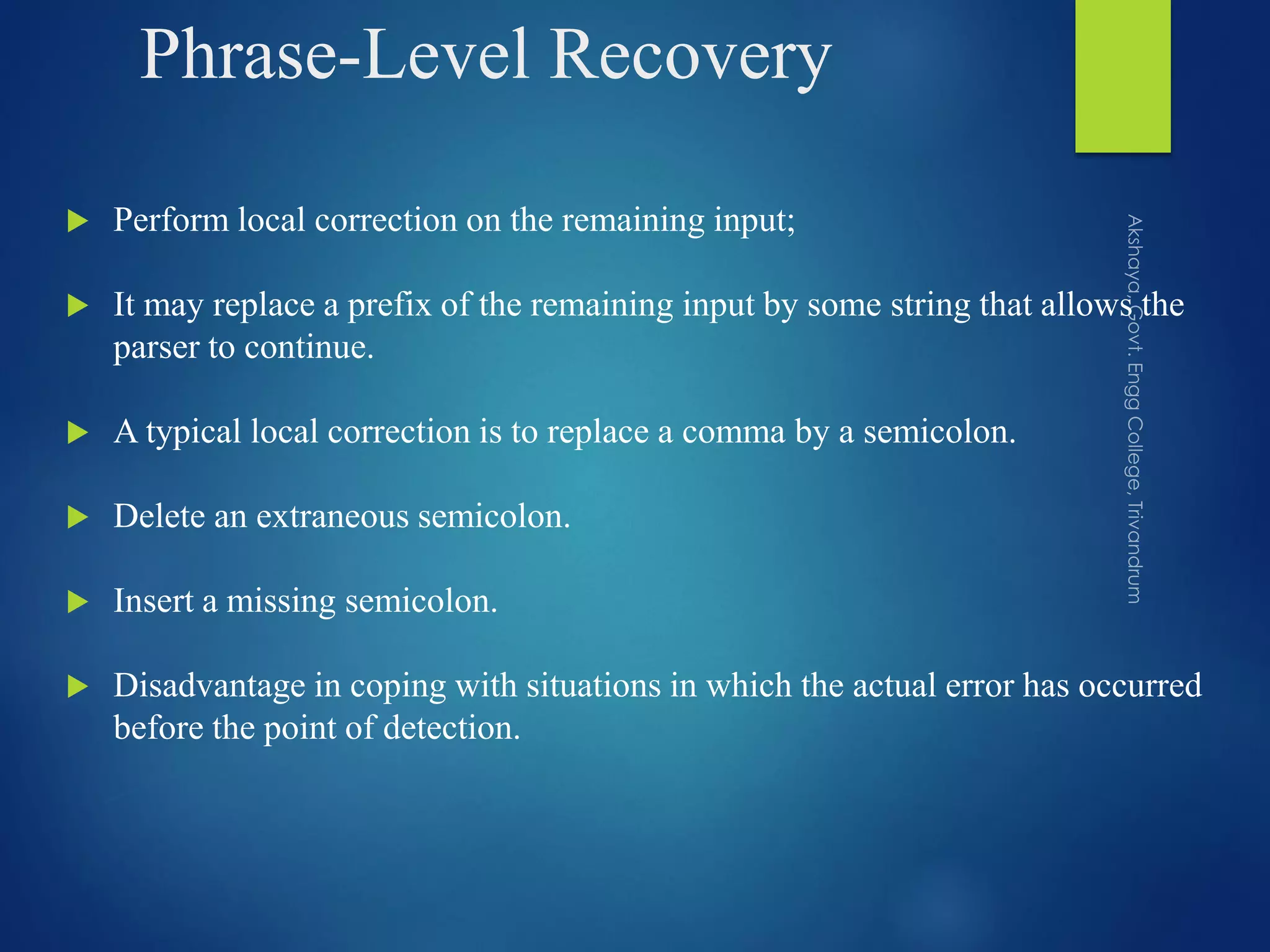 Phrase-Level Recovery
 Perform local correction on the remaining input;
 It may replace a prefix of the remaining input by some string that allows the
parser to continue.
 A typical local correction is to replace a comma by a semicolon.
 Delete an extraneous semicolon.
 Insert a missing semicolon.
 Disadvantage in coping with situations in which the actual error has occurred
before the point of detection.
 
