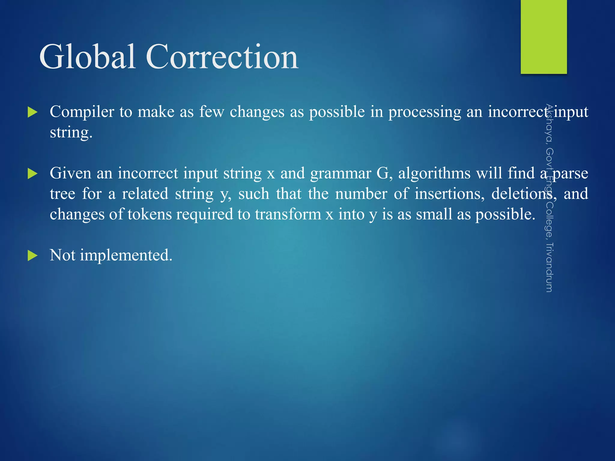 Global Correction
 Compiler to make as few changes as possible in processing an incorrect input
string.
 Given an incorrect input string x and grammar G, algorithms will find a parse
tree for a related string y, such that the number of insertions, deletions, and
changes of tokens required to transform x into y is as small as possible.
 Not implemented.
 