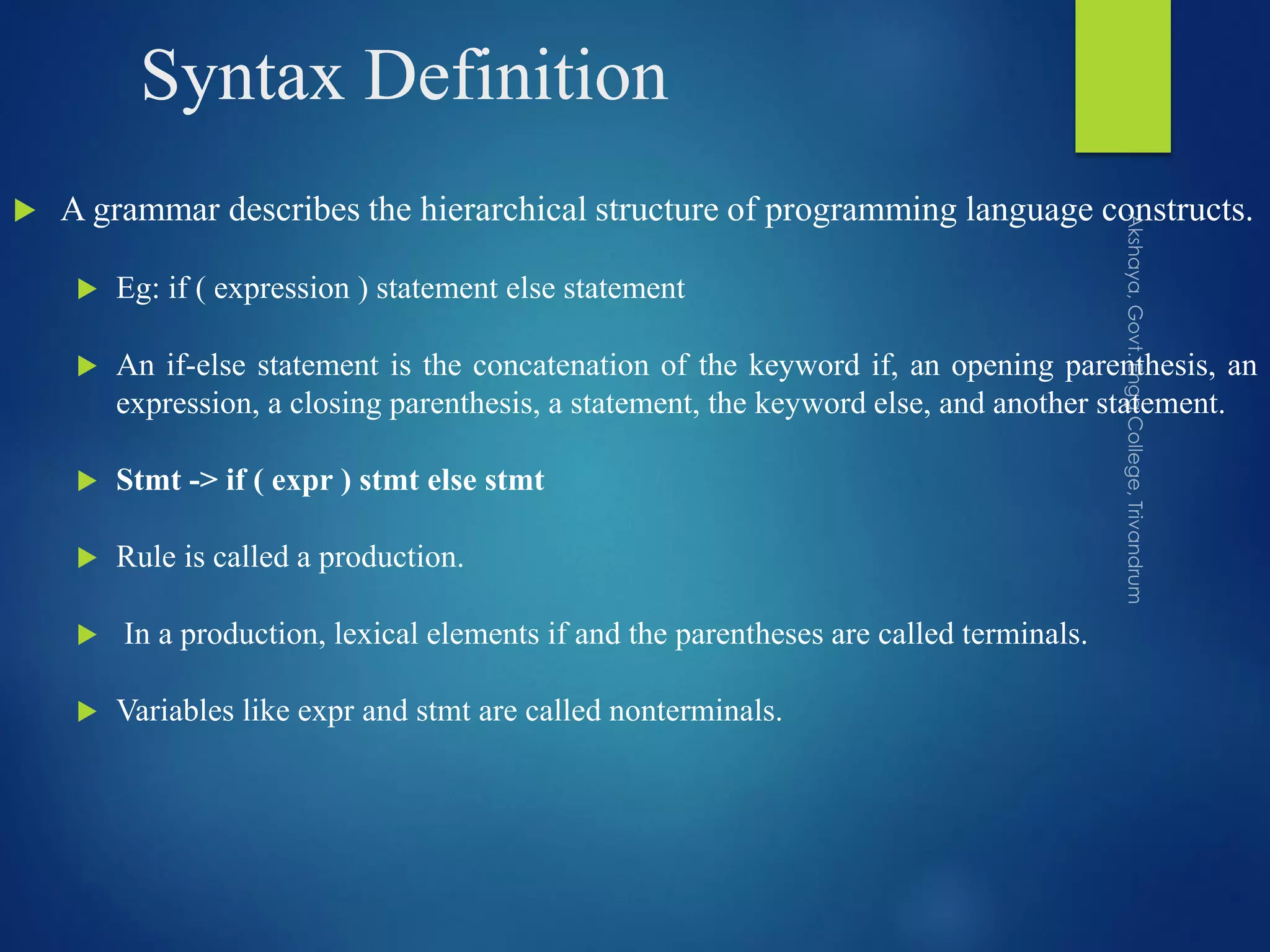 Syntax Definition
 A grammar describes the hierarchical structure of programming language constructs.
 Eg: if ( expression ) statement else statement
 An if-else statement is the concatenation of the keyword if, an opening parenthesis, an
expression, a closing parenthesis, a statement, the keyword else, and another statement.
 Stmt -> if ( expr ) stmt else stmt
 Rule is called a production.
 In a production, lexical elements if and the parentheses are called terminals.
 Variables like expr and stmt are called nonterminals.
 