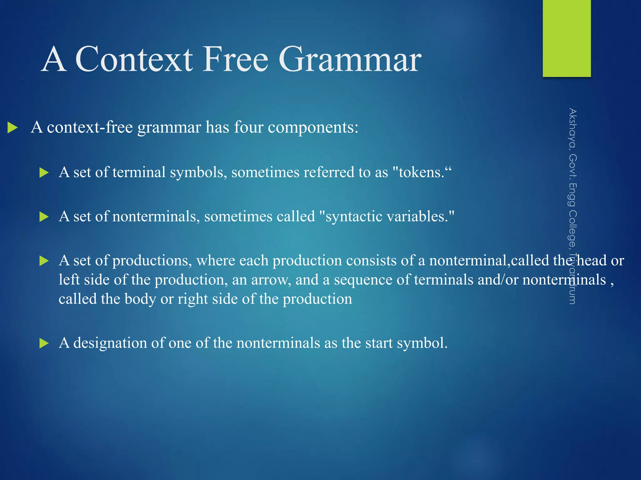 A Context Free Grammar
 A context-free grammar has four components:
 A set of terminal symbols, sometimes referred to as "tokens.“
 A set of nonterminals, sometimes called "syntactic variables."
 A set of productions, where each production consists of a nonterminal,called the head or
left side of the production, an arrow, and a sequence of terminals and/or nonterminals ,
called the body or right side of the production
 A designation of one of the nonterminals as the start symbol.
 