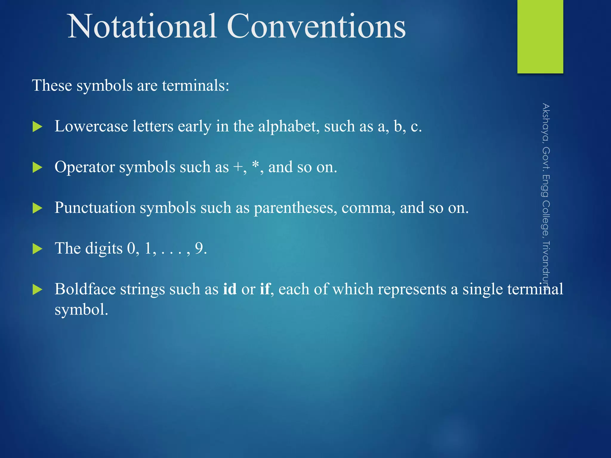 Notational Conventions
These symbols are terminals:
 Lowercase letters early in the alphabet, such as a, b, c.
 Operator symbols such as +, *, and so on.
 Punctuation symbols such as parentheses, comma, and so on.
 The digits 0, 1, . . . , 9.
 Boldface strings such as id or if, each of which represents a single terminal
symbol.
 