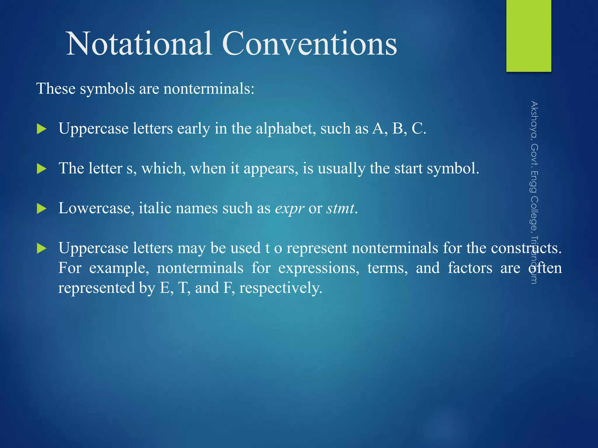 Notational Conventions
These symbols are nonterminals:
 Uppercase letters early in the alphabet, such as A, B, C.
 The letter s, which, when it appears, is usually the start symbol.
 Lowercase, italic names such as expr or stmt.
 Uppercase letters may be used t o represent nonterminals for the constructs.
For example, nonterminals for expressions, terms, and factors are often
represented by E, T, and F, respectively.
 