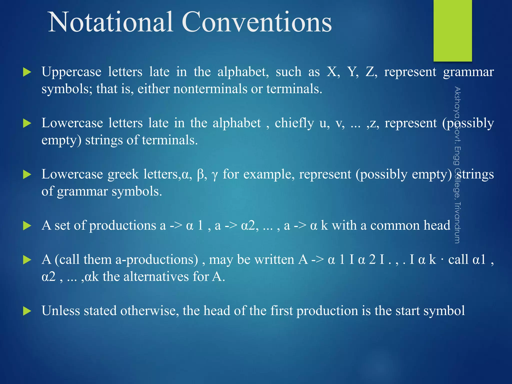 Notational Conventions
 Uppercase letters late in the alphabet, such as X, Y, Z, represent grammar
symbols; that is, either nonterminals or terminals.
 Lowercase letters late in the alphabet , chiefly u, v, ... ,z, represent (possibly
empty) strings of terminals.
 Lowercase greek letters,α, β, γ for example, represent (possibly empty) strings
of grammar symbols.
 A set of productions a -> α 1 , a -> α2, ... , a -> α k with a common head
 A (call them a-productions) , may be written A -> α 1 I α 2 I . , . I α k · call α1 ,
α2 , ... ,αk the alternatives for A.
 Unless stated otherwise, the head of the first production is the start symbol
 