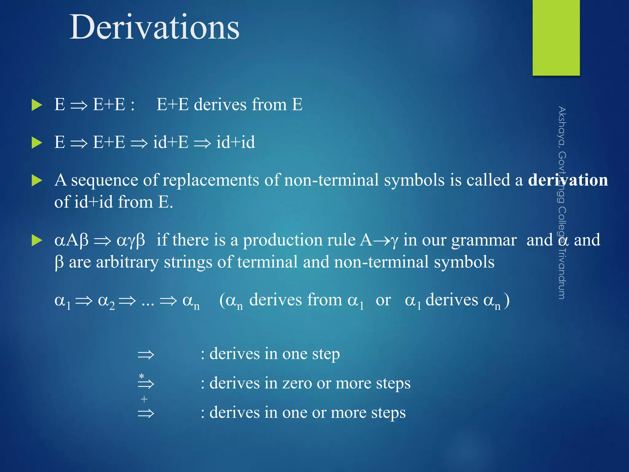 Derivations
 E  E+E : E+E derives from E
 E  E+E  id+E  id+id
 A sequence of replacements of non-terminal symbols is called a derivation
of id+id from E.
 A   if there is a production rule A in our grammar and  and
 are arbitrary strings of terminal and non-terminal symbols
1  2  ...  n (n derives from 1 or 1 derives n )
 : derives in one step
 : derives in zero or more steps
 : derives in one or more steps
*
+
 