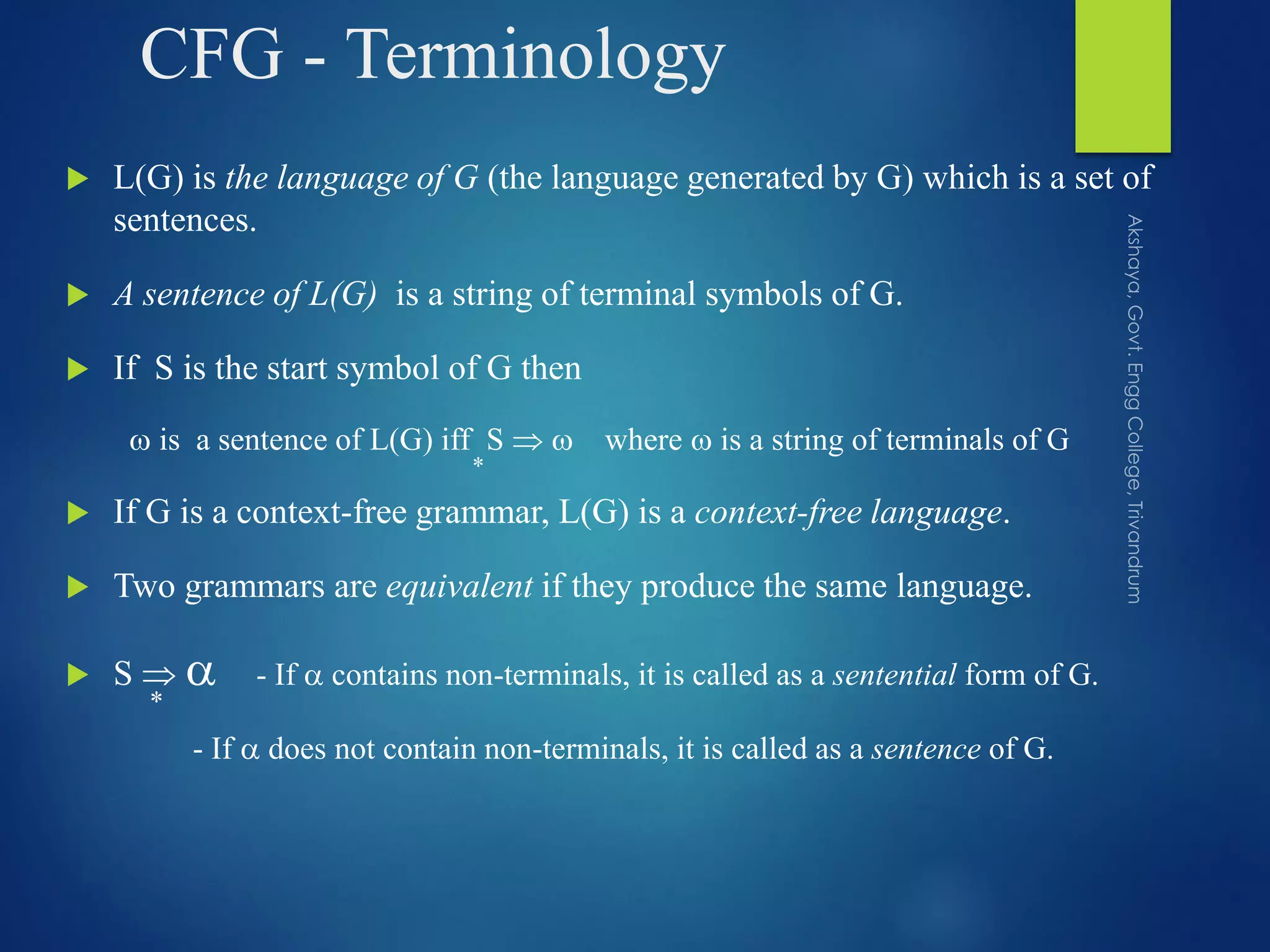 CFG - Terminology
 L(G) is the language of G (the language generated by G) which is a set of
sentences.
 A sentence of L(G) is a string of terminal symbols of G.
 If S is the start symbol of G then
 is a sentence of L(G) iff S   where  is a string of terminals of G
 If G is a context-free grammar, L(G) is a context-free language.
 Two grammars are equivalent if they produce the same language.
 S   - If  contains non-terminals, it is called as a sentential form of G.
- If  does not contain non-terminals, it is called as a sentence of G.
*
*
 